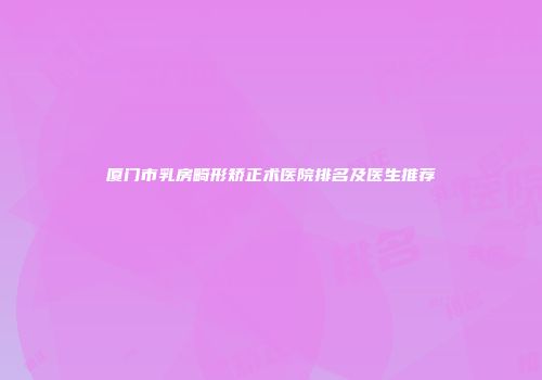 厦门市乳房畸形矫正术医院排名及医生推荐