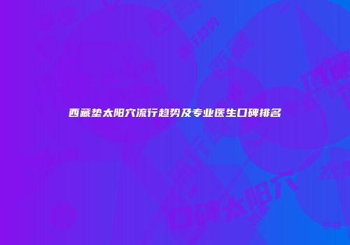 西藏垫太阳穴流行趋势及专业医生口碑排名
