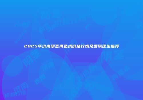 2025年济南阴茎再造术价格行情及医院医生推荐
