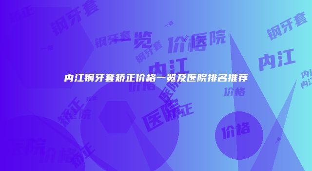 内江钢牙套矫正价格一览及医院排名推荐
