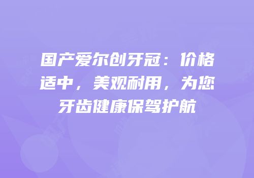 国产爱尔创牙冠：价格适中，美观耐用，为您牙齿健康保驾护航