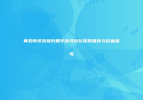 黄石市紧致提升精华高性价比医院推荐与价格参考