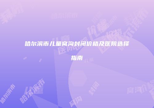 哈尔滨市儿童窝沟封闭价格及医院选择指南