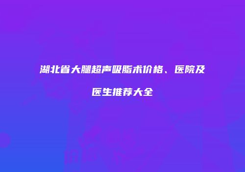 湖北省大腿超声吸脂术价格、医院及医生推荐大全