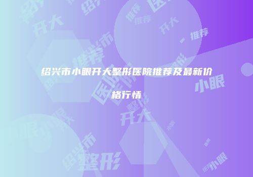 绍兴市小眼开大整形医院推荐及最新价格行情