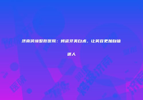 济南润境整形医院：烤瓷牙美白术，让笑容更加自信迷人