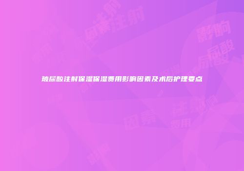 玻尿酸注射保湿保湿费用影响因素及术后护理要点