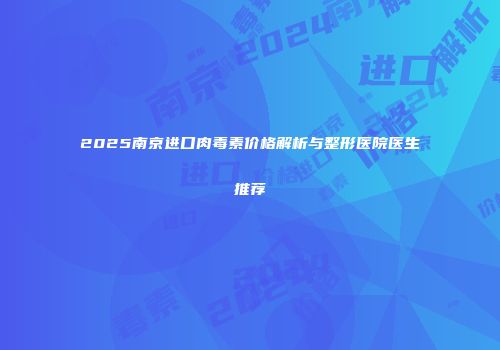 2025南京进口肉毒素价格解析与整形医院医生推荐