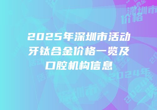 2025年深圳市活动牙钛合金价格一览及口腔机构信息