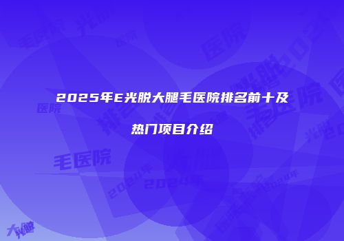 2025年E光脱大腿毛医院排名前十及热门项目介绍