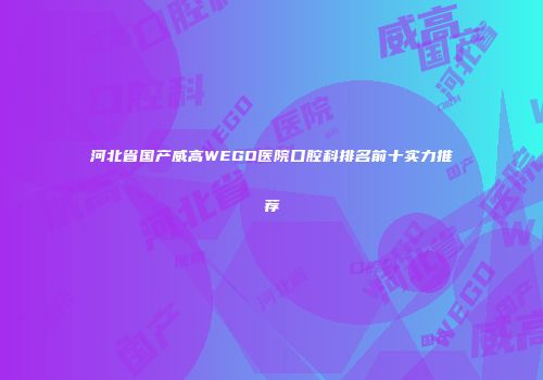 河北省国产威高WEGO医院口腔科排名前十实力推荐
