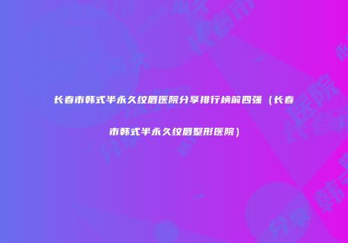 长春市韩式半永久纹唇医院分享排行榜前四强（长春市韩式半永久纹唇整形医院）