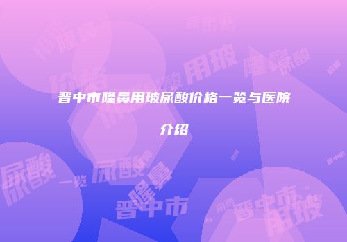 晋中市隆鼻用玻尿酸价格一览与医院介绍