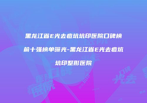 黑龙江省E光去痘坑坑印医院口碑榜前十强榜单曝光-黑龙江省E光去痘坑坑印整形医院