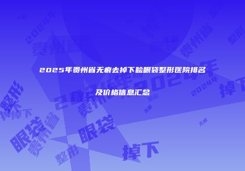 2025年贵州省无痕去掉下睑眼袋整形医院排名及价格信息汇总