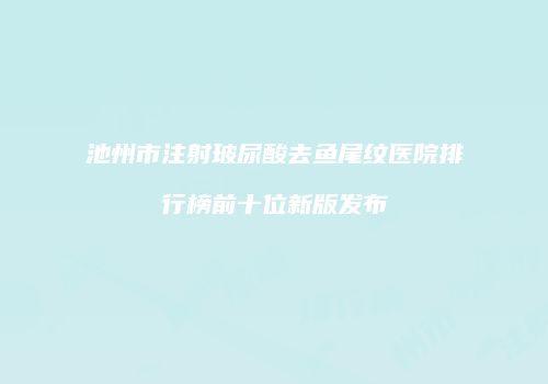 池州市注射玻尿酸去鱼尾纹医院排行榜前十位新版发布