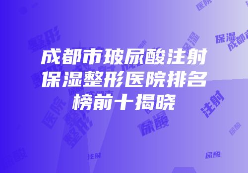 成都市玻尿酸注射保湿整形医院排名榜前十揭晓