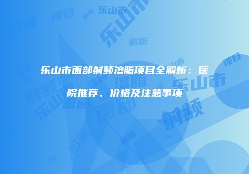 乐山市面部射频溶脂项目全解析：医院推荐、价格及注意事项