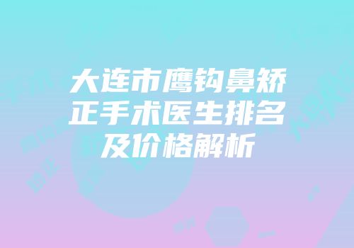 大连市鹰钩鼻矫正手术医生排名及价格解析