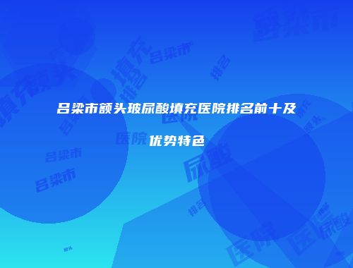 吕梁市额头玻尿酸填充医院排名前十及优势特色