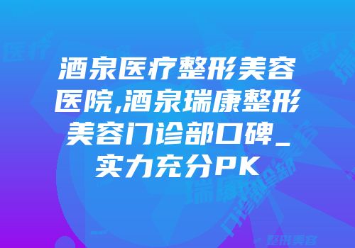 酒泉医疗整形美容医院,酒泉瑞康整形美容门诊部口碑_实力充分PK