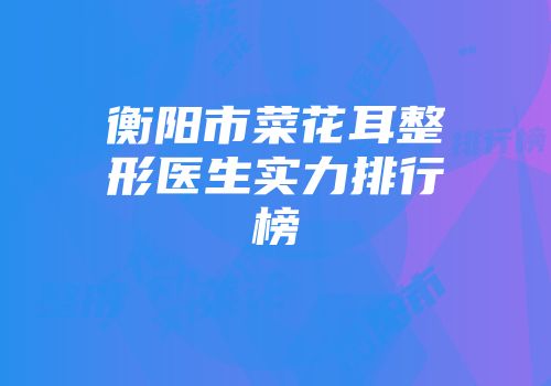 衡阳市菜花耳整形医生实力排行榜