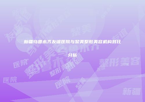 新疆乌鲁木齐友谊医院与黎美整形美容机构对比分析