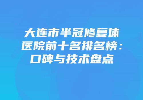 大连市半冠修复体医院前十名排名榜：口碑与技术盘点