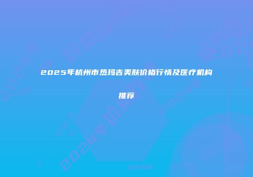 2025年杭州市热玛吉美肤价格行情及医疗机构推荐