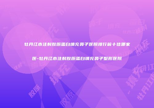 牡丹江市注射胶原蛋白填充鼻子医院排行前十佳哪家医-牡丹江市注射胶原蛋白填充鼻子整形医院