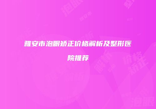 雅安市泡眼矫正价格解析及整形医院推荐