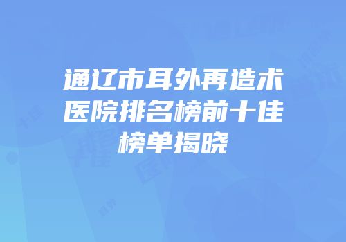通辽市耳外再造术医院排名榜前十佳榜单揭晓