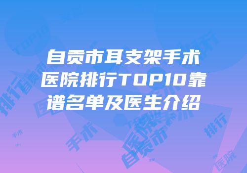 自贡市耳支架手术医院排行TOP10靠谱名单及医生介绍