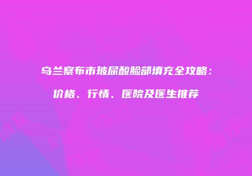 乌兰察布市玻尿酸脸部填充全攻略：价格、行情、医院及医生推荐