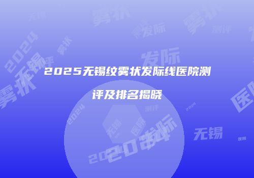 2025无锡纹雾状发际线医院测评及排名揭晓