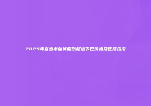 2025年宜春市自体脂肪移植下巴价格及医院指南