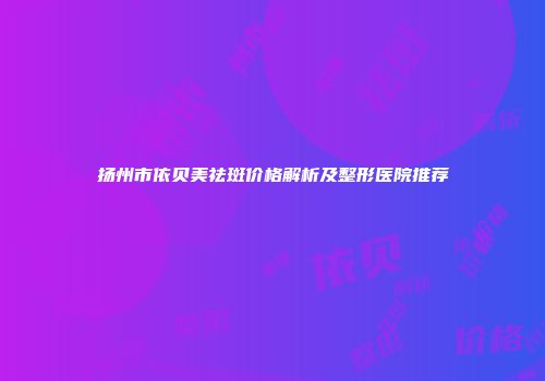 扬州市依贝美祛斑价格解析及整形医院推荐