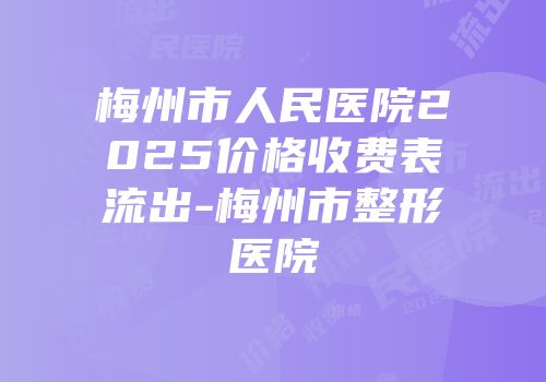 梅州市人民医院2025价格收费表流出-梅州市整形医院