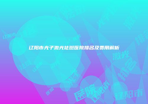 辽阳市光子激光祛斑医院排名及费用解析