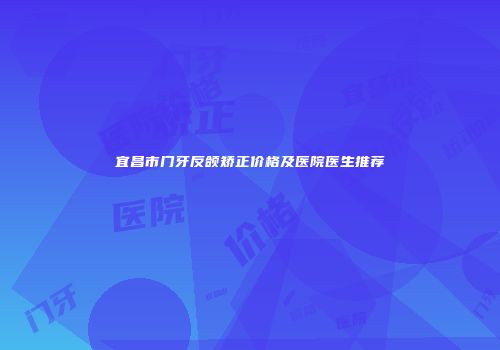宜昌市门牙反颌矫正价格及医院医生推荐
