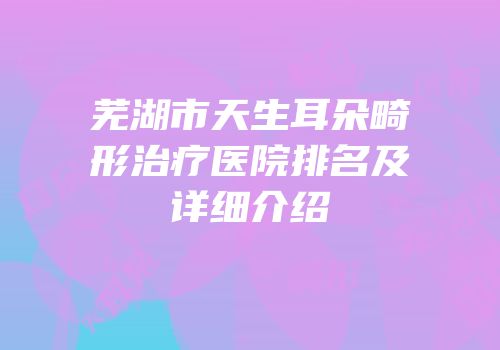 芜湖市天生耳朵畸形治疗医院排名及详细介绍