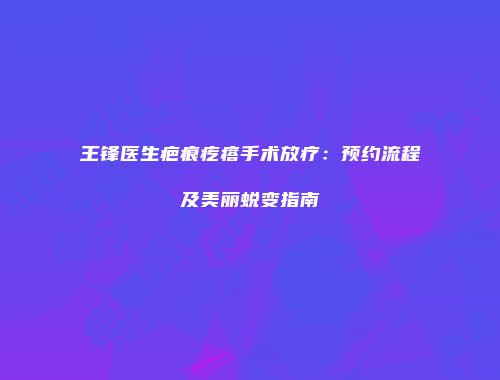 王锋医生疤痕疙瘩手术放疗：预约流程及美丽蜕变指南