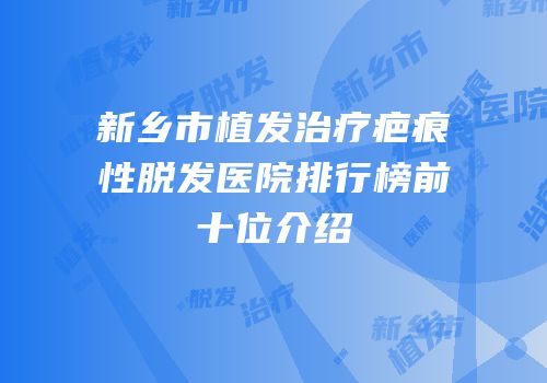 新乡市植发治疗疤痕性脱发医院排行榜前十位介绍