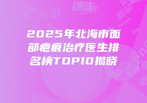 2025年北海市面部疤痕治疗医生排名榜TOP10揭晓