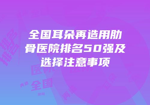 全国耳朵再造用肋骨医院排名50强及选择注意事项