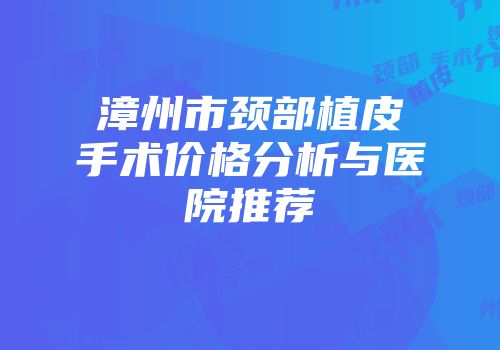 漳州市颈部植皮手术价格分析与医院推荐