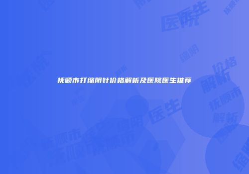 抚顺市打缩阴针价格解析及医院医生推荐