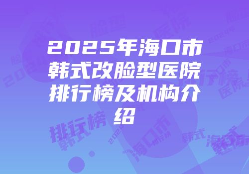 2025年海口市韩式改脸型医院排行榜及机构介绍