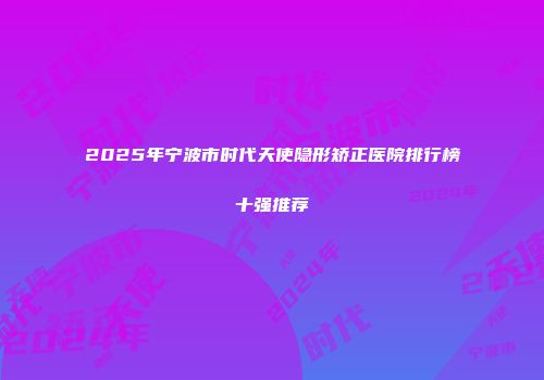 2025年宁波市时代天使隐形矫正医院排行榜十强推荐
