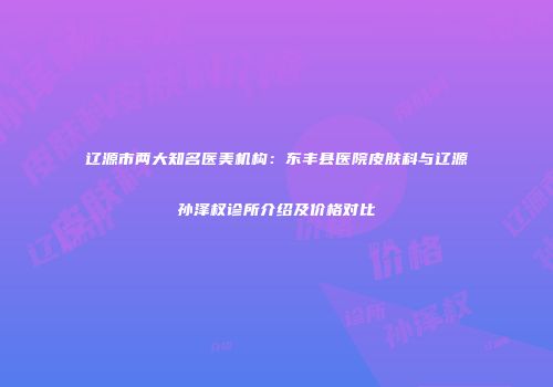 辽源市两大知名医美机构：东丰县医院皮肤科与辽源孙泽权诊所介绍及价格对比
